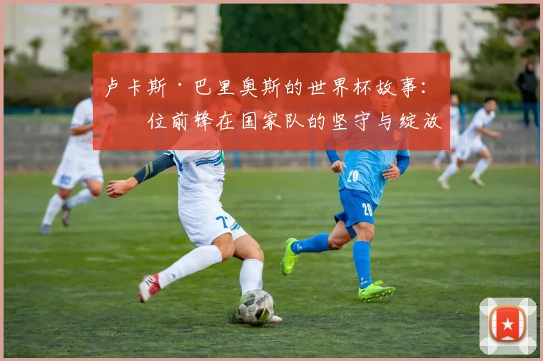 卢卡斯·巴里奥斯的世界杯故事：一位前锋在国家队的坚守与绽放