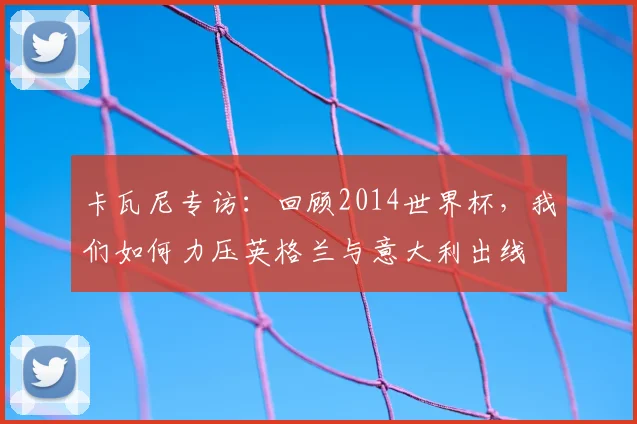 卡瓦尼专访：回顾2014世界杯，我们如何力压英格兰与意大利出线