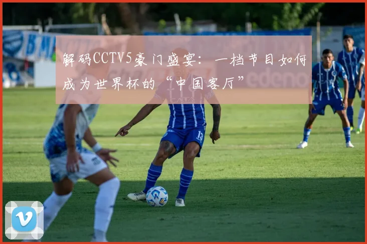 解码CCTV5豪门盛宴：一档节目如何成为世界杯的“中国客厅”
