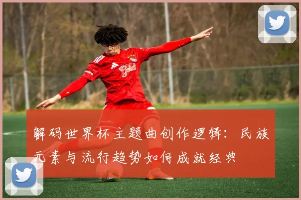解码世界杯主题曲创作逻辑：民族元素与流行趋势如何成就经典