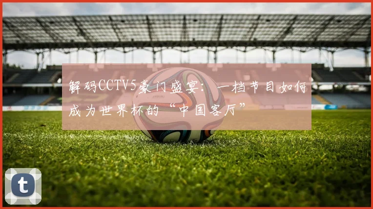 解码CCTV5豪门盛宴：一档节目如何成为世界杯的“中国客厅”