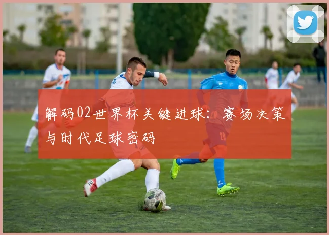 解码02世界杯关键进球：赛场决策与时代足球密码