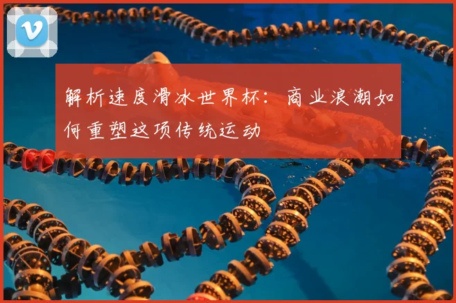 解析速度滑冰世界杯：商业浪潮如何重塑这项传统运动
