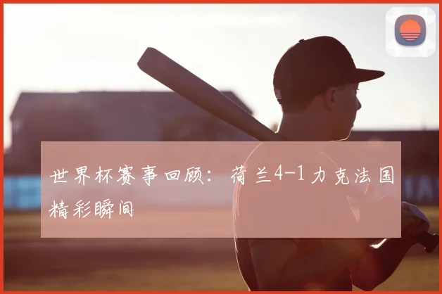 世界杯赛事回顾:荷兰4-1力克法国精彩瞬间