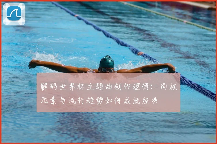 解码世界杯主题曲创作逻辑：民族元素与流行趋势如何成就经典