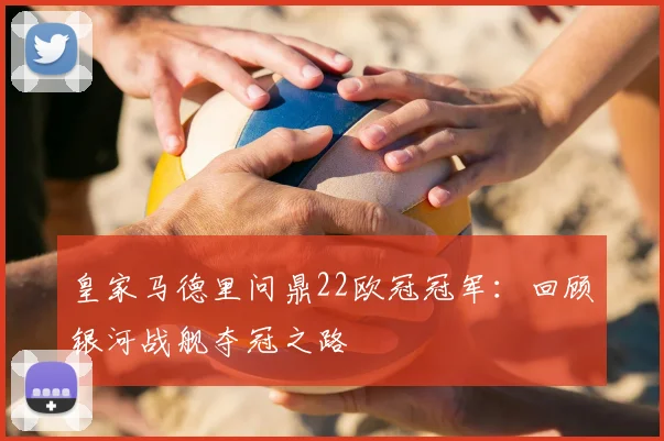 皇家马德里问鼎22欧冠冠军：回顾银河战舰夺冠之路