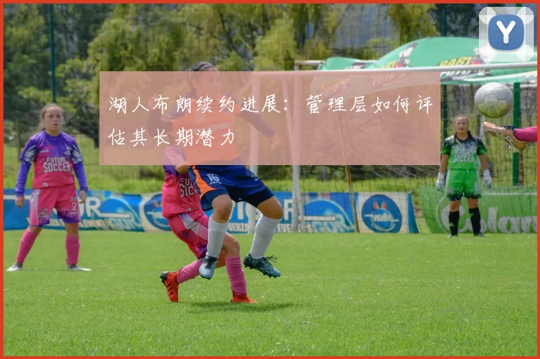 湖人布朗续约进展：管理层如何评估其长期潜力