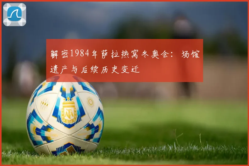 解密1984年萨拉热窝冬奥会：场馆遗产与后续历史变迁