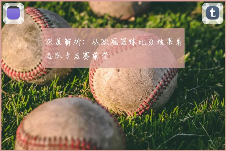 深度解析：从欧冠篮球比分结果看各队季后赛前景