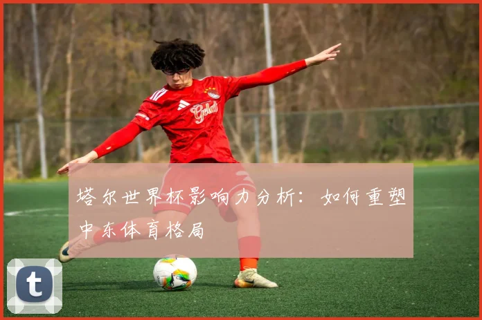 塔尔世界杯影响力分析：如何重塑中东体育格局