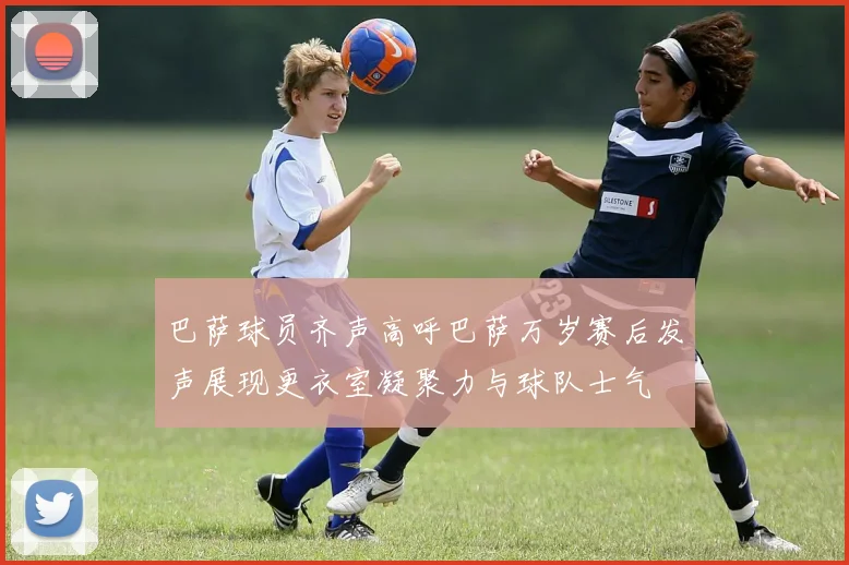 巴萨球员齐声高呼巴萨万岁赛后发声展现更衣室凝聚力与球队士气