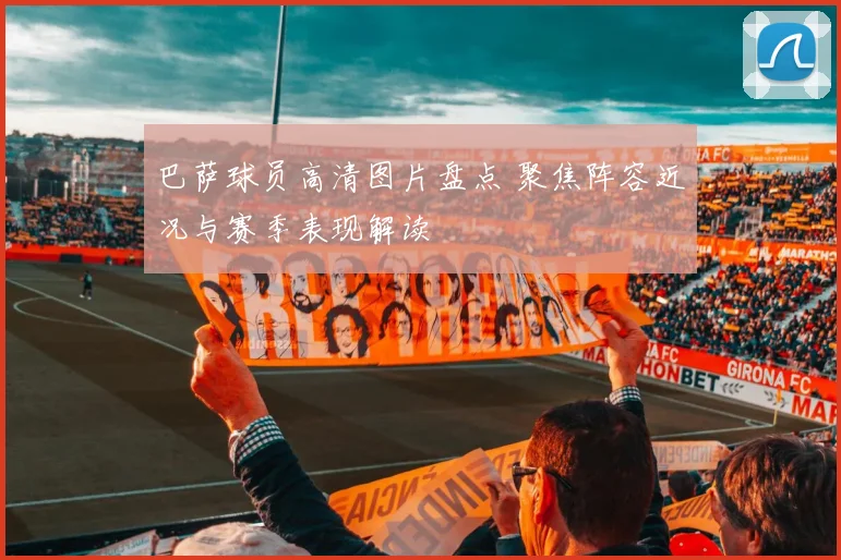 巴萨球员高清图片盘点 聚焦阵容近况与赛季表现解读