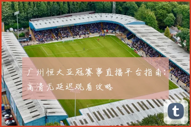 广州恒大亚冠赛事直播平台指南：高清无延迟观看攻略