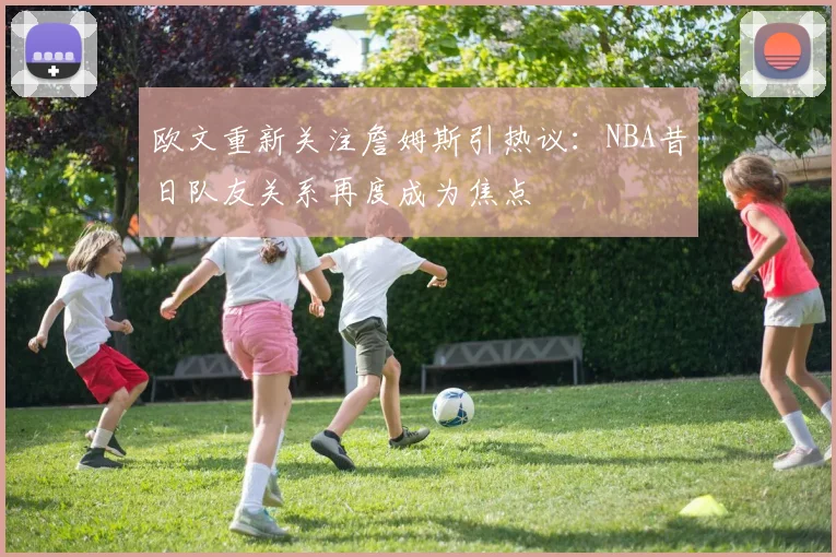 欧文重新关注詹姆斯引热议：NBA昔日队友关系再度成为焦点