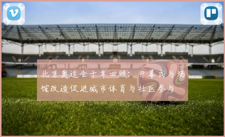 北京奥运会十年回顾：开幕式与场馆改造促进城市体育与社区参与