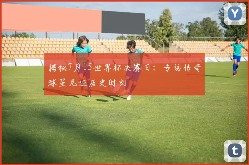 揭秘7月15世界杯决赛日：专访传奇球星见证历史时刻