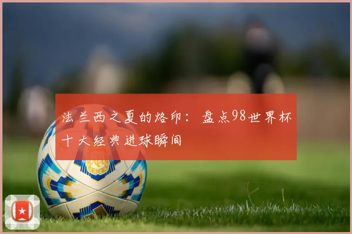 法兰西之夏的烙印：盘点98世界杯十大经典进球瞬间